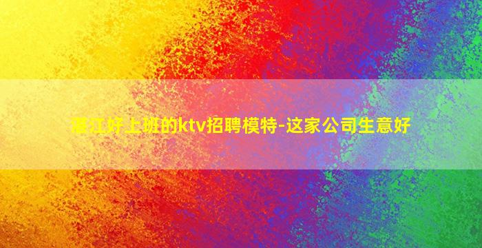 湛江好上班的ktv招聘模特-这家公司生意好